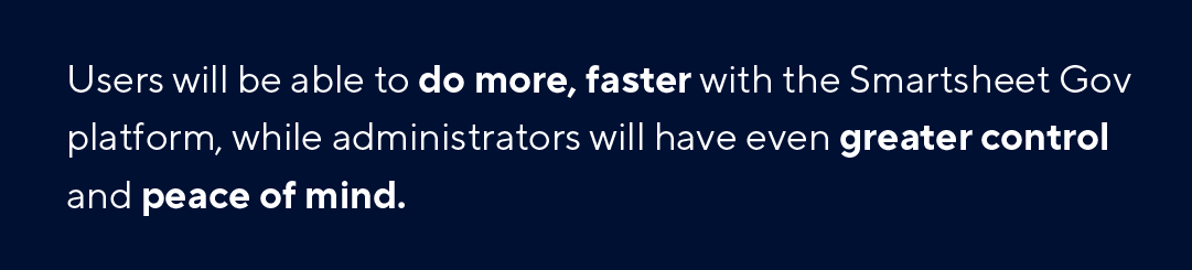 Users will be able to do more, faster with Smartsheet Gov platform, while administrators will have even greater control and peace of mind.